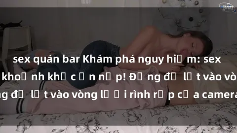sex quán bar Khám phá nguy hiểm: sex camera ẩn ghi lại khoảnh khắc ẩn nấp! Đừng để lọt vào vòng lưới rình rập của camera ẩn!